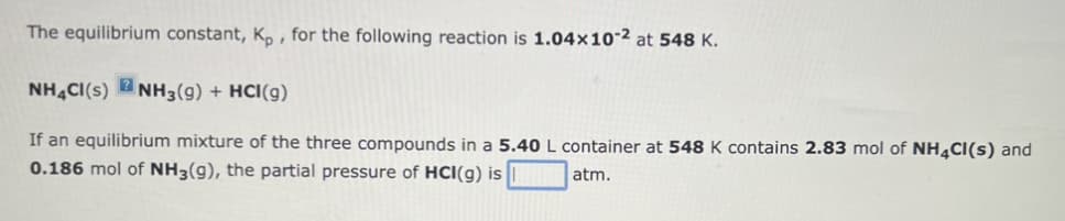 The equilibrium constant, Kp, for the following reaction is 1.04x102 at 548 K.
NH4CI(S) NH3(9) + HCI(g)
If an equilibrium mixture of the three compounds in a 5.40 L container at 548 K contains 2.83 mol of NH4Cl(s) and
0.186 mol of NH3(g), the partial pressure of HCI(g) is
atm.