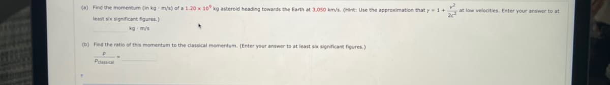 (a) Find the momentum (in kg- m/s) of a 1.20 x 109 kg asteroid heading towards the Earth at 3,050 km/s. (Hint: Use the approximation that y = 1 +
2c²
least six significant figures.)
kg-m/s
(b) Find the ratio of this momentum to the classical momentum. (Enter your answer to at least six significant figures.)
Р
Pclassical
at low velocities. Enter your answer to at
