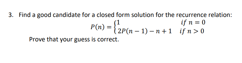 3. Find a good candidate for a closed form solution for the recurrence relation:
P(n) = {2P(n - 1) −n+1
=
Prove that your guess is correct.
if n = 0
2P(n − 1) − n+1 if n>0