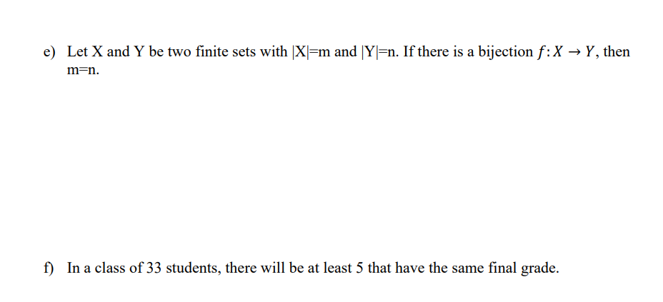e) Let X and Y be two finite sets with |X|=m and |Y|=n. If there is a bijection f: X → Y, then
m=n.
f) In a class of 33 students, there will be at least 5 that have the same final grade.