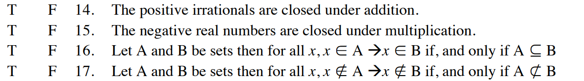 T
T
T
T
F
F
F
F
14. The positive irrationals are closed under addition.
15. The negative real numbers are closed under multiplication.
16. Let A and B be sets then for all x, x E A ⇒x E B if, and only if A CB
Let A and B be sets then for all x, x ‡ A ⇒x & B if, and only if A & B
17.