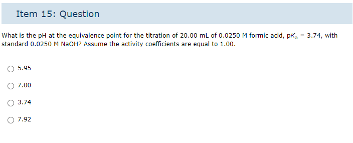 Item 15: Question
What is the pH at the equivalence point for the titration of 20.00 mL of 0.0250 M formic acid, pk₂= 3.74, with
standard 0.0250 M NaOH? Assume the activity coefficients are equal to 1.00.
5.95
7.00
O 3.74
7.92