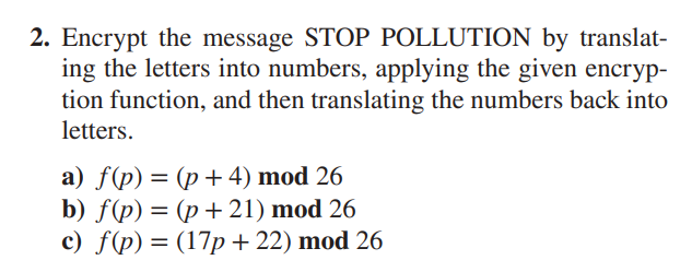 2. Encrypt the message STOP POLLUTION by translat-
ing the letters into numbers, applying the given encryp-
tion function, and then translating the numbers back into
letters.
a) f(p)=(p+4) mod 26
b) f(p)=(p+21) mod 26
c) f(p)=(17p+22) mod 26