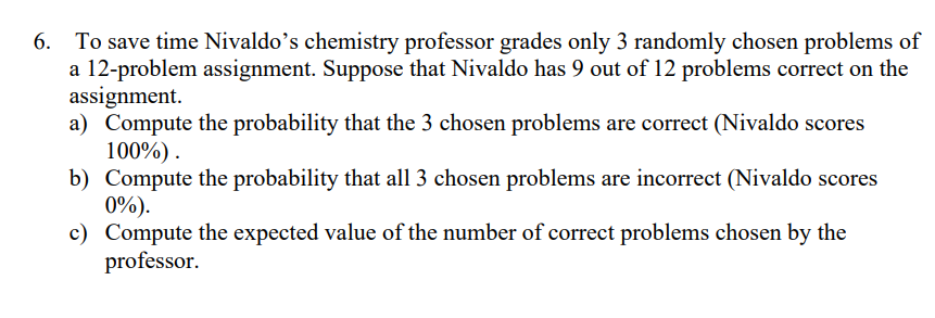 6. To save time Nivaldo's chemistry professor grades only 3 randomly chosen problems of
a 12-problem assignment. Suppose that Nivaldo has 9 out of 12 problems correct on the
assignment.
a) Compute the probability that the 3 chosen problems are correct (Nivaldo scores
100%).
b) Compute the probability that all 3 chosen problems are incorrect (Nivaldo scores
0%).
c) Compute the expected value of the number of correct problems chosen by the
professor.