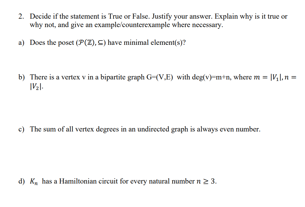 2. Decide if the statement is True or False. Justify your answer. Explain why is it true or
why not, and give an example/counterexample where necessary.
a) Does the poset (P(Z), ≤) have minimal element(s)?
b) There is a vertex v in a bipartite graph G=(V,E) with deg(v)=m+n, where m =
|V2|.
c) The sum of all vertex degrees in an undirected graph is always even number.
d) Kn has a Hamiltonian circuit for every natural number n ≥ 3.
|V₁|, n =
=