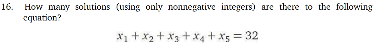16. How many solutions (using only nonnegative integers) are there to the following
equation?
x1 + x2 + x3 + x4 + x5 = 32