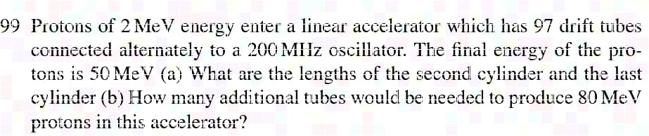 99 Protons of 2 MeV energy enter a linear accelerator which has 97 drift tubes
connected alternately to a 200 MHz oscillator. The final energy of the pro-
tons is 50 MeV (a) What are the lengths of the second cylinder and the last
cylinder (b) How many additional tubes would be needed to produce 80 MeV
protons in this accelerator?