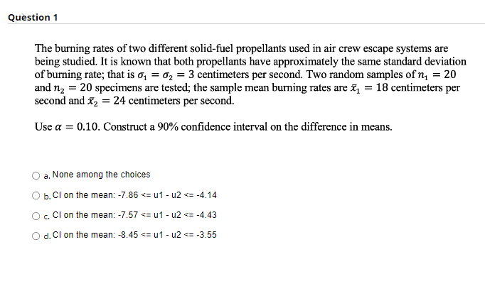 Question 1
The burning rates of two different solid-fuel propellants used in air crew escape systems are
being studied. It is known that both propellants have approximately the same standard deviation
of burning rate; that is o, = 0, = 3 centimeters per second. Two random samples of n = 20
and n2 = 20 specimens are tested; the sample mean burning rates are x = 18 centimeters per
second and x, = 24 centimeters per second.
Use a = 0.10. Construct a 90% confidence interval on the difference in means.
a. None among the choices
O b. Cl on the mean: -7.86 <= u1 - u2 <= -4.14
O. Cl on the mean: -7.57 <= u1 - u2 <= -4.43
O d. Cl on the mean: -8.45 <= u1 - u2 <= -3.55
