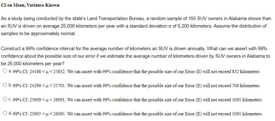 CI on Mean, Variance Known
As a study being conducted by the state's Land Transportation Bureau, a random sample of 150 SUV owners in Alabama shows than
an SUV is driven on average 25,000 kilometers per year with a standard deviation o of 5,200 kilometers. Assume the distribution of
samples to be approximately normal.
Construct a 99% confidence interval for the average number of kilometers an SUV is driven annually. What can we assert with 99%
confidence about the possible size of our error if we estimate the average number of kilometers driven by SUV owners in Alabama to
be 25,000 kilometers per year?
O a. 99% CI: 24168 <µ < 25832. We can assert with 99% confidence that the possible size of our Error (E) will not exceed 832 kilometers
Ob.99% CI: 24299 < u< 25701. We can assert with 99% confidence that the possible size of our Error (E) will not exceed 700 kilometers
O . 99% CI: 23909 <u< 26091. We can assert with 99% confidence that the possible size of our Error (E) will not exceed 1091 kilometers
O d.99% CI: 23905 <µ< 26095. We can assert with 99% confidence that the possible size of our Error (E) will not exceed 1091 kilometers
