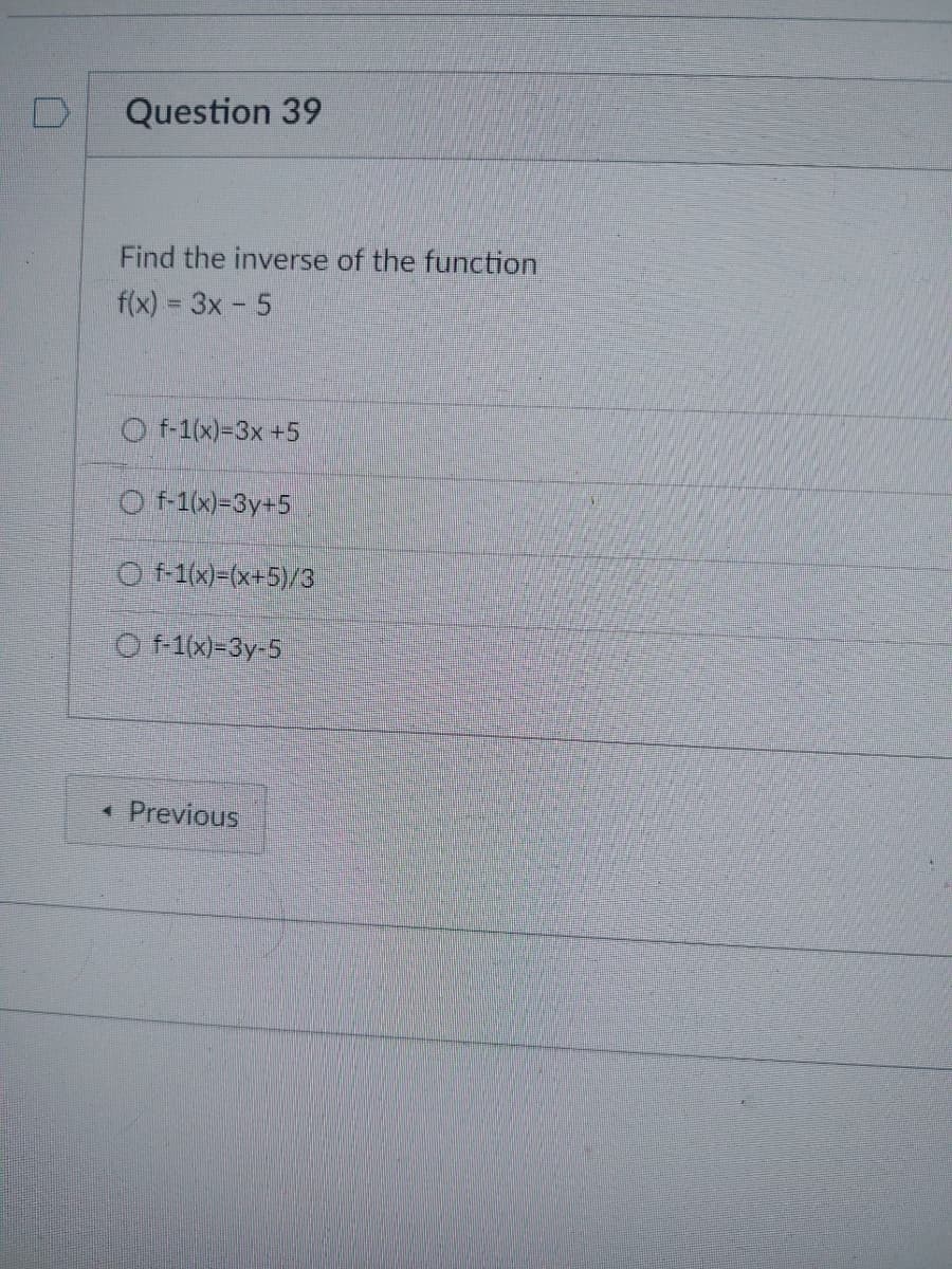 Question 39
Find the inverse of the function
f(x) = 3x - 5
Of-1(x)=3x +5
Of-1(x)=3y+5
Of-1(x)=(x+5)/3
Of-1(x)-3y-5
4 Previous