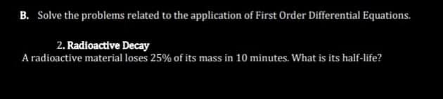 B. Solve the problems related to the application of First Order Differential Equations.
2. Radioactive Decay
A radioactive material loses 25% of its mass in 10 minutes. What is its half-life?