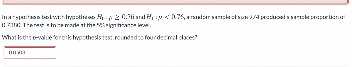 In a hypothesis test with hypotheses Ho :p > 0.76 and H1 :p < 0.76, a random sample of size 974 produced a sample proportion of
0.7380. The test is to be made at the 5% significance level.
What is the p-value for this hypothesis test, rounded to four decimal places?
0.0503

