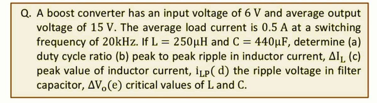 Q. A boost converter has an input voltage of 6 V and average output
voltage of 15 V. The average load current is 0.5 A at a switching
frequency of 20kHz. If L = 250µH and C = 440µF, determine (a)
duty cycle ratio (b) peak to peak ripple in inductor current, AI₁ (c)
peak value of inductor current, ip(d) the ripple voltage in filter
capacitor, AV, (e) critical values of L and C.