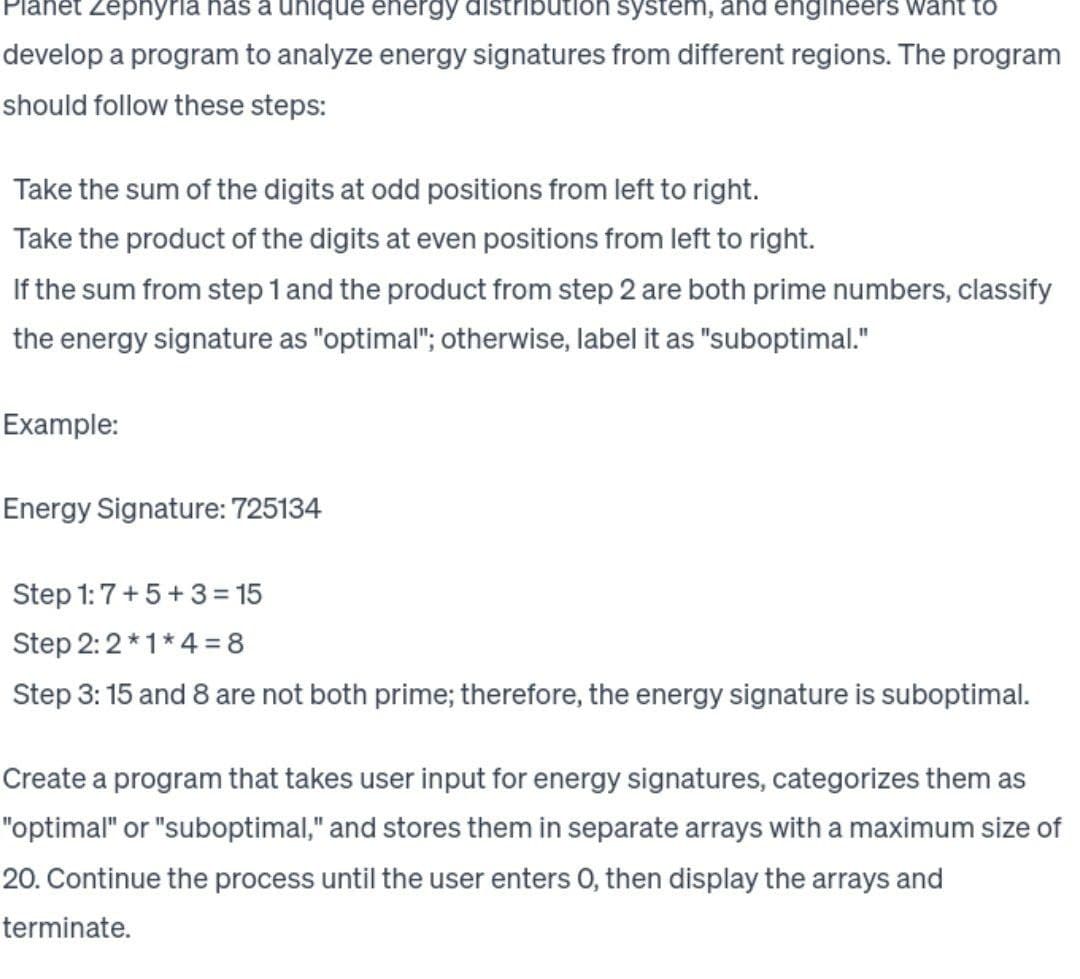 et Zephyria has a unique energy distribution system, and engineers want to
develop a program to analyze energy signatures from different regions. The program
should follow these steps:
Take the sum of the digits at odd positions from left to right.
Take the product of the digits at even positions from left to right.
If the sum from step 1 and the product from step 2 are both prime numbers, classify
the energy signature as "optimal"; otherwise, label it as "suboptimal."
Example:
Energy Signature: 725134
Step 1:7+5+3=15
Step 2:2*1*4=8
Step 3:15 and 8 are not both prime; therefore, the energy signature is suboptimal.
Create a program that takes user input for energy signatures, categorizes them as
"optimal" or "suboptimal," and stores them in separate arrays with a maximum size of
20. Continue the process until the user enters O, then display the arrays and
terminate.