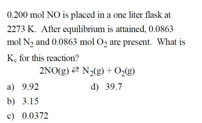 0.200 mol NO is placed in a one liter flask at
2273 K. After equilibrium is attained, 0.0863
mol N, and 0.0863 mol O2 are present. What is
K. for this reaction?
2NO(g) 2 N2(g) + O>(g)
a) 9.92
d) 39.7
b) 3.15
c) 0.0372
