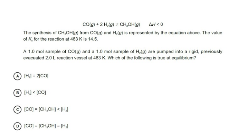 Co(g) + 2 H,(g) = CH,OH(g)
AH < 0
The synthesis of CH,OH(g) from CO(g) and H,(g) is represented by the equation above. The value
of K, for the reaction at 483 K is 14.5.
A 1.0 mol sample of CO(g) and a 1.0 mol sample of H,(g) are pumped into a rigid, previously
evacuated 2.0 L reaction vessel at 483 K. Which of the following is true at equilibrium?
A [H,] = 2[CO]
® [H] < [CO]
[CO] = [CH,OH] < [H]
[CO] = [CH,OH] = [H,]
