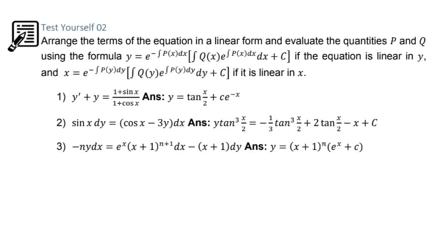 Test Yourself 02
E Arrange the terms of the equation in a linear form and evaluate the quantities P and Q
using the formula y = e-SP(x)dx[S Q(x)eS P(x)dx dx + C] if the equation is linear in y,
and x = e-S P(G)dy[S QCv)eS Py)dy dy + C] if it is linear in x.
1+sinx
1) y' + y =
Ans: y = tan + ce-*
1+cosx
2) sin x dy = (cos x – 3y)dx Ans: ytan?=-tan + 2 tan- x + C
3) -nydx = e*(x + 1)"+1dx – (x + 1)dy Ans: y = (x + 1)"(e* + c)
