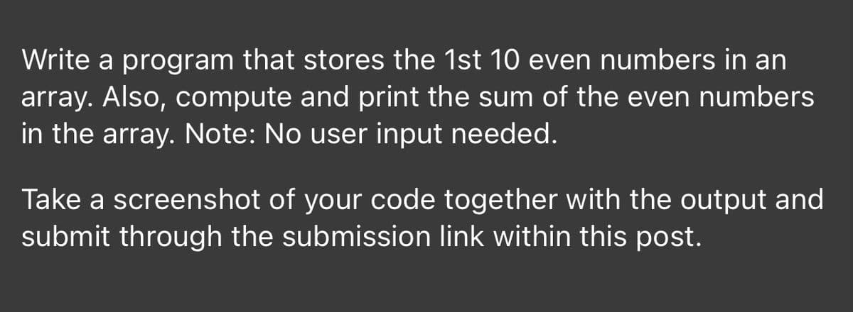 Write a program that stores the 1st 10 even numbers in an
array. Also, compute and print the sum of the even numbers
in the array. Note: No user input needed.
Take a screenshot of your code together with the output and
submit through the submission link within this post.
