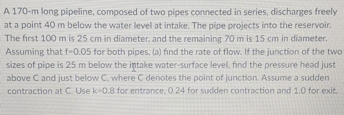 A 170-m long pipeline, composed of two pipes connected in series, discharges freely
at a point 40 m below the water level at intake. The pipe projects into the reservoir.
The first 100 m is 25 cm in diameter, and the remaining 70 m is 15 cm in diameter.
Assuming that f-0.05 for both pipes, (a) find the rate of flow. If the junction of the two
sizes of pipe is 25 m below the intake water-surface level, find the pressure head just
above C and just below C, where C denotes the point of junction. Assume a sudden
contraction at C. Use k-0.8 for entrance. 0.24 for sudden contraction and 1.0 for exit.
