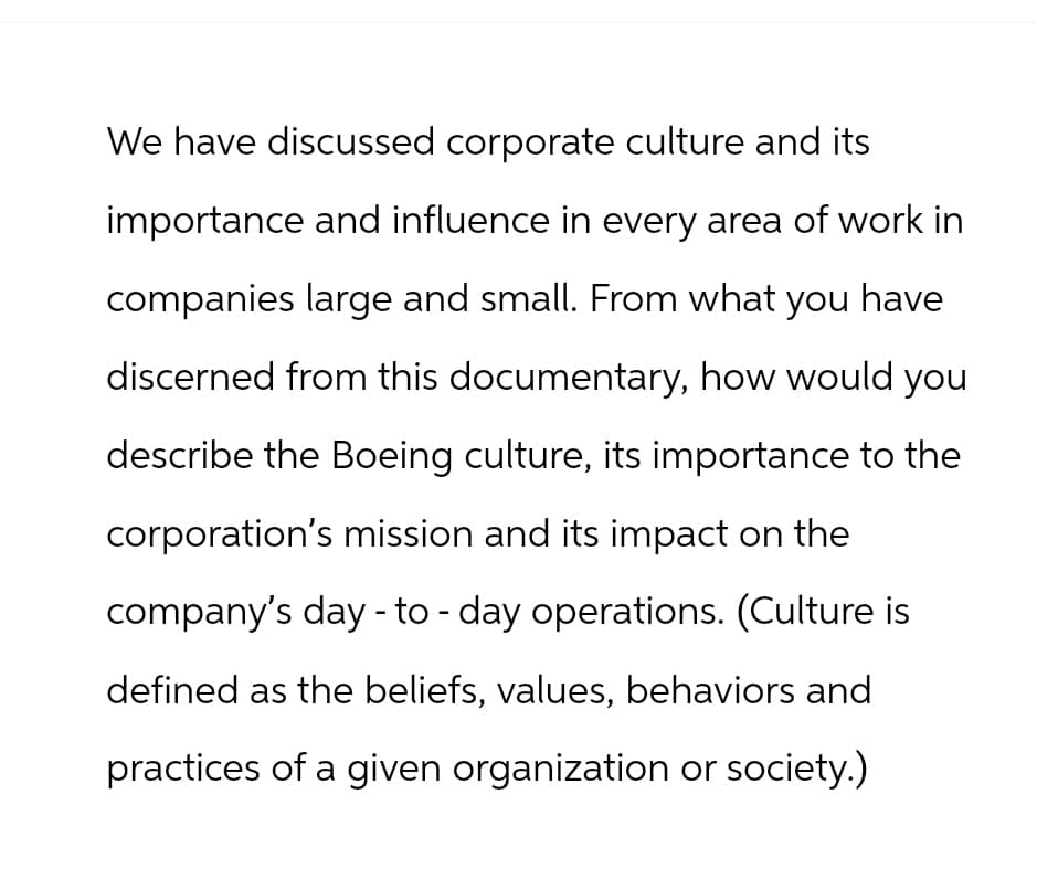 We have discussed corporate culture and its
importance and influence in every area of work in
companies large and small. From what you have
discerned from this documentary, how would you
describe the Boeing culture, its importance to the
corporation's mission and its impact on the
company's day - to-day operations. (Culture is
defined as the beliefs, values, behaviors and
practices of a given organization or society.)