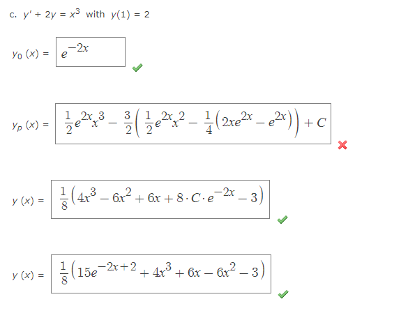 c. y' + 2y = x³ with y(1) = 2
Yo (x) = e
Yp (x) =
y (x) =
y (x) =
-2x
1½ e ²x³ - 23/ (²1/0²x ² - 1 (2x0²³²))+c
2x 3
X
2x 2
-
ze
3
(4x²³ - 6x² + 6x + 8 · C · e²
(15e¯ -2x+2
+4x³
+ 6x - 6x²
- 3)
-3)
+C
X
