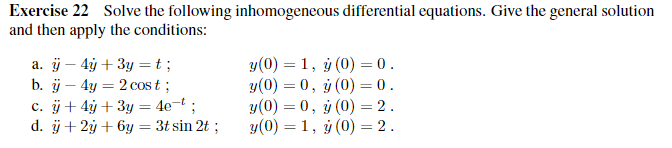 Exercise 22 Solve the following inhomogeneous differential equations. Give the general solution
and then apply the conditions:
a. ÿ- 4y + 3y = t;
b. ÿ- 4y = 2 cost;
c. ÿ+ 4y + 3y = 4e-t;
d. ÿ + 2y + 6y = 3t sin 2t ;
y(0) = 1, y (0) = 0.
y(0) = 0, y (0) = 0.
y(0) = 0, y (0) = 2.
y(0) = 1, y (0) = 2.