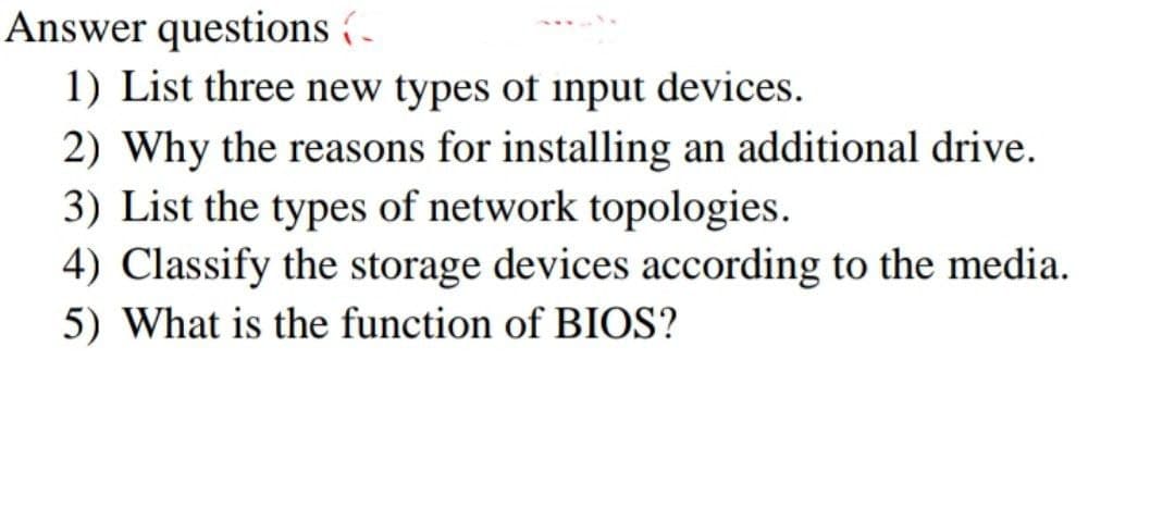 Answer questions (
1) List three new types of input devices.
2) Why the reasons for installing an additional drive.
3) List the types of network topologies.
4) Classify the storage devices according to the media.
5) What is the function of BIOS?
