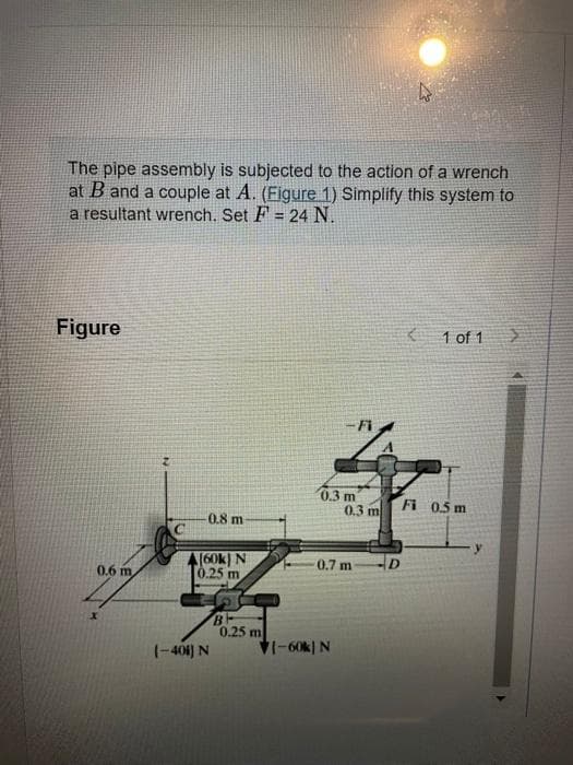 The pipe assembly is subjected to the action of a wrench
at B and a couple at A. (Figure 1) Simplify this system to
a resultant wrench. Set F= 24 N.
Figure
0.6 m,
0.8 m
(60k) N
0.25 m
(-401) N
S
B
0.25 m
0.3 m
0.3 m
0.7 m
71-60k) N
ho
K
1 of 1
Fi 0.5 m
y
>