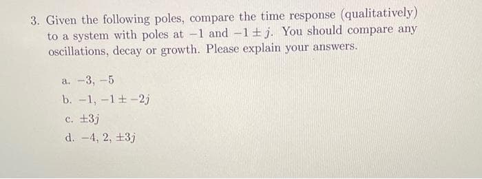 3. Given the following poles, compare the time response (qualitatively)
to a system with poles at -1 and -1±j. You should compare any
oscillations, decay or growth. Please explain your answers.
a. -3, -5
b. -1, -1±-2j
c. £3j
d. -4, 2, +3j