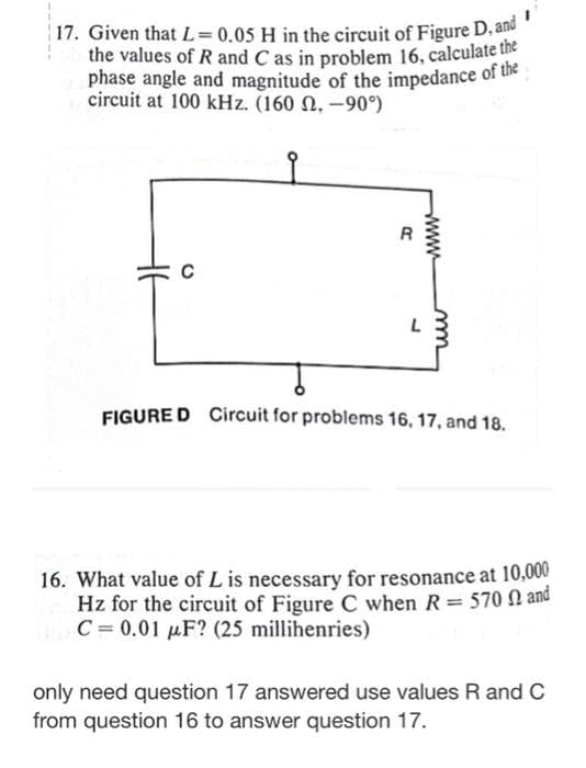 17. Given that L = 0.05 H in the circuit of Figure D, and
the values of R and C as in problem 16, calculate the
phase angle and magnitude of the impedance of the
circuit at 100 kHz. (160 .-90°)
C
R
www
L
FIGURED Circuit for problems 16, 17, and 18.
16. What value of L is necessary for resonance at 10,000
Hz for the circuit of Figure C when R = 570 and
C= 0.01 μF? (25 millihenries)
only need question 17 answered use values R and C
from question 16 to answer question 17.