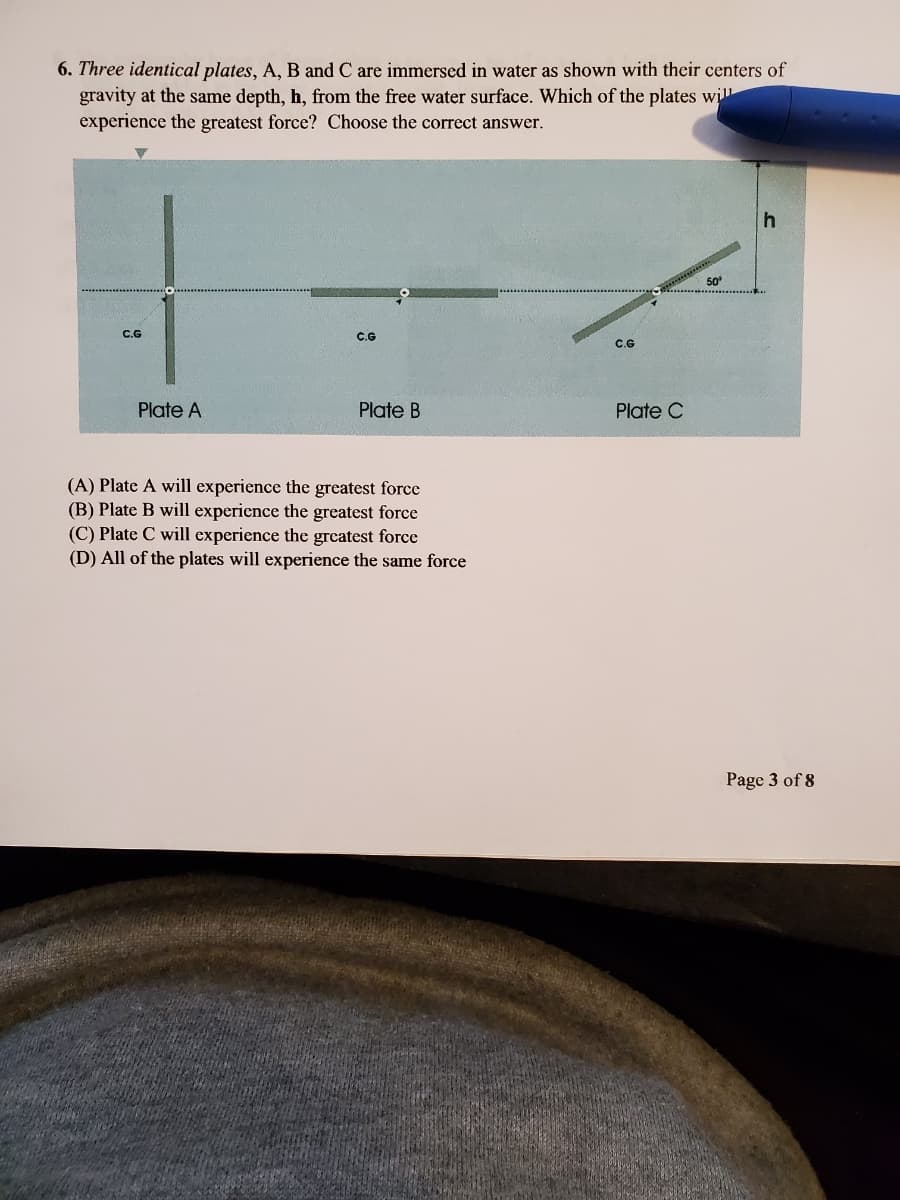6. Three identical plates, A, B and C are immersed in water as shown with their centers of
gravity at the same depth, h, from the free water surface. Which of the plates will
experience the greatest force? Choose the correct answer.
50
С.G
C.G
C.G
Plate A
Plate B
Plate C
(A) Plate A will experience the greatest force
(B) Plate B will experience the greatest force
(C) Plate C will experience the greatest force
(D) All of the plates will experience the same force
Page 3 of 8
