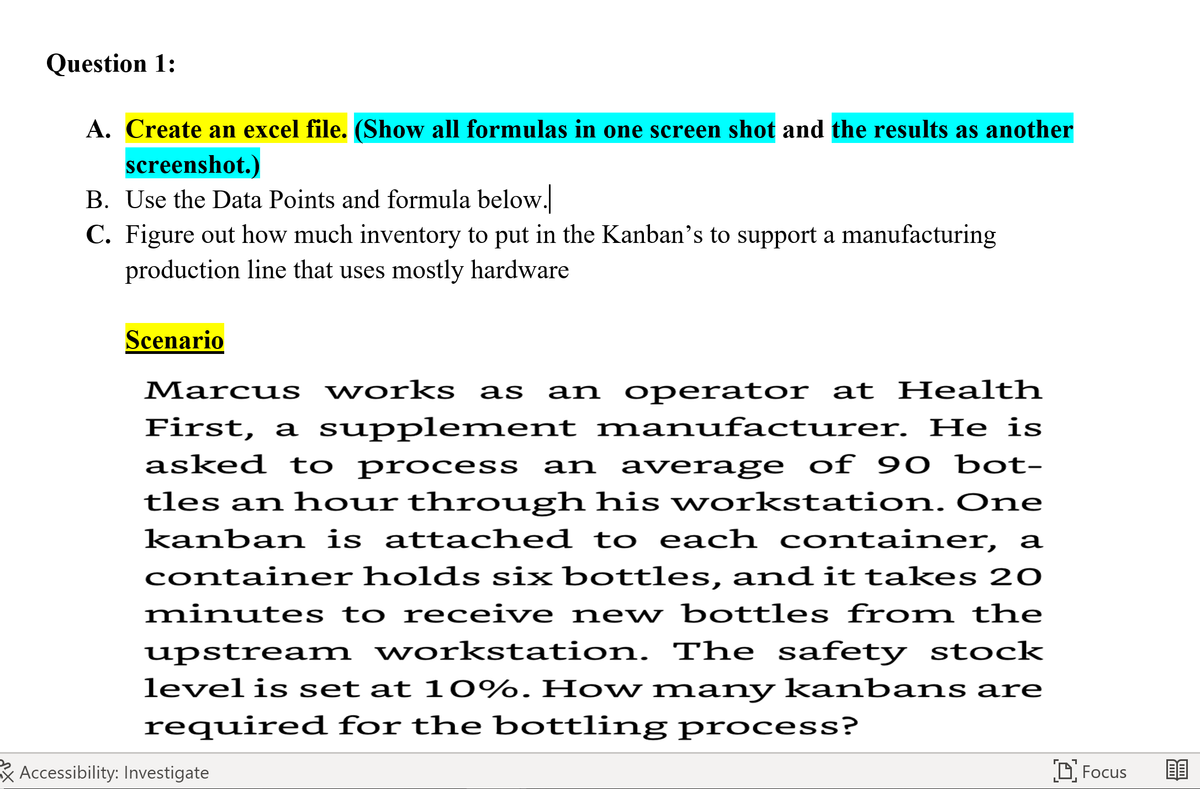 Question 1:
A. Create an excel file. (Show all formulas in one screen shot and the results as another
screenshot.)
B. Use the Data Points and formula below.
C. Figure out how much inventory to put in the Kanban's to support a manufacturing
production line that uses mostly hardware
Scenario
Marcus works as an operator at Health
First, a supplement manufacturer. He is
asked to process an average of 90 bot-
tles an hour through his workstation. One
kanban is attached to each container, a
container holds six bottles, and it takes 20
minutes to receive new bottles from the
upstream workstation. The safety stock
level is set at 10%. How many kanbans are
required for the bottling process?
Accessibility: Investigate
Focus