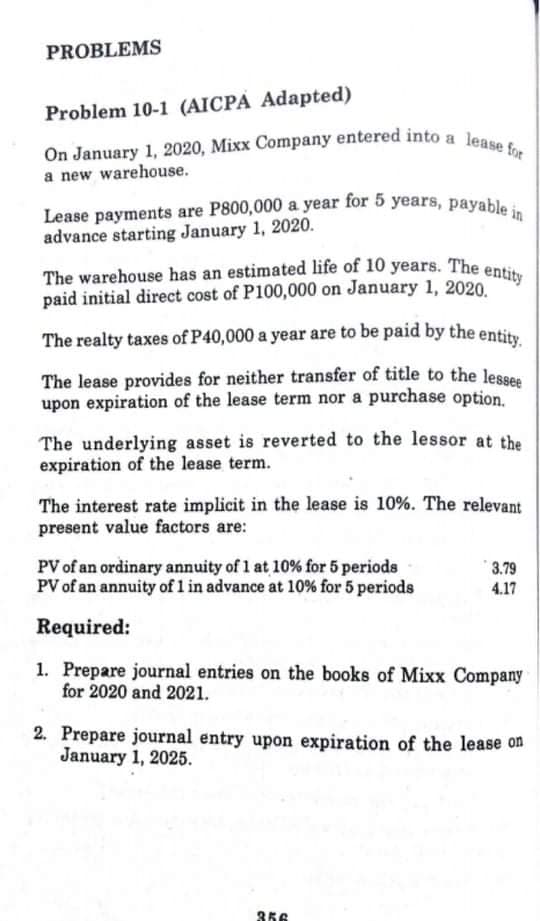 Lease payments are P800,000 a year for 5 years, payable in
The warehouse has an estimated life of 10 years. The entity
On January 1, 2020, Mixx Company entered into a lease for
PROBLEMS
Problem 10-1 (AICPA Adapted)
a new warehouse.
advance starting January 1, 2020.
paid initial direct cost of P100,000 on January 1, 2020.
The realty taxes of P40,000 a year are to be paid by the entity
The lease provides for neither transfer of title to the lesses
upon expiration of the lease term nor a purchase option.
The underlying asset is reverted to the lessor at the
expiration of the lease term.
The interest rate implicit in the lease is 10%. The relevant
present value factors are:
PV of an ordinary annuity of 1 at 10% for 5 periods
PV of an annuity of 1l in advance at 10% for 5 periods
3.79
4.17
Required:
1. Prepare journal entries on the books of Mixx Company
for 2020 and 2021.
2. Prepare journal entry upon expiration of the lease on
January 1, 2025.
356
