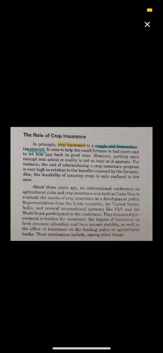 The Role of Crop Insurance
In principle, crop insurance is a simple and humanitar-
ian concept. It aims to help the small farmers in bad years and
to let him pay back in good ones. However, putting such
concept into action or reality is not as easy as it appears. For
instance, the cost of administering a crop insurance program
is very high ia relation to the benefits received by the farmers.
Also, the feasibility of insuring crops is only confined to few
ones.
About three years ago, an international conference on
agricultural risks and crop insurance was beld in Costa Rica to
evaluate the merits of crop insurance as a development policy
Representatives from the Latin countries, the United States,
India, and several international agencies like FAO and the
World Bank participated in the conference. They discussed gov-
eroment subsidies for insurance, the impact of insurance on
farm resource allocation and farm income stability, as well as
the effect of insurance on the lending policy of agricultural
banks. Their conciusions include, among other things:
I x
