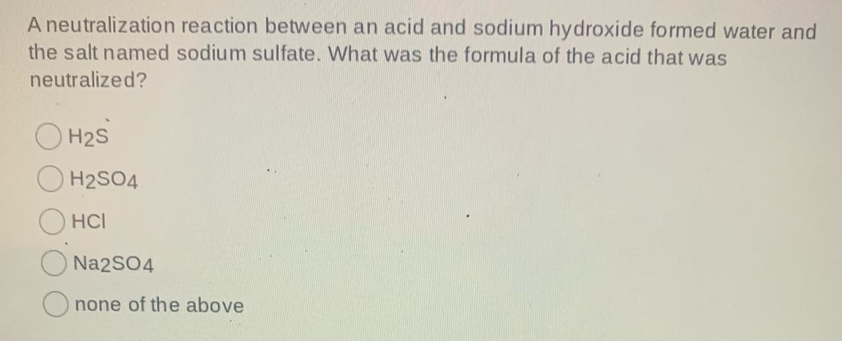 A neutralization reaction between an acid and sodium hydroxide formed water and
the salt named sodium sulfate. What was the formula of the acid that was
neutralized?
O H2S
O H2SO4
O HCI
Na2SO4
O none of the above
