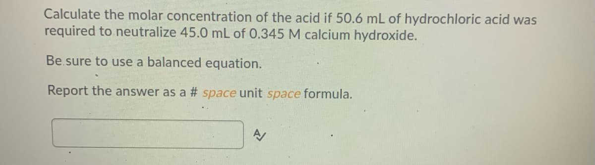 Calculate the molar concentration of the acid if 50.6 mL of hydrochloric acid was
required to neutralize 45.0 mL of 0.345 M calcium hydroxide.
Be.sure to use a balanced equation.
Report the answer as a # space unit space formula.

