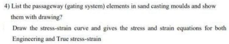 4) List the passageway (gating system) elements in sand casting moulds and show
them with drawing?
Draw the stress-strain curve and gives the stress and strain equations for both
Engineering and True stress-strain
