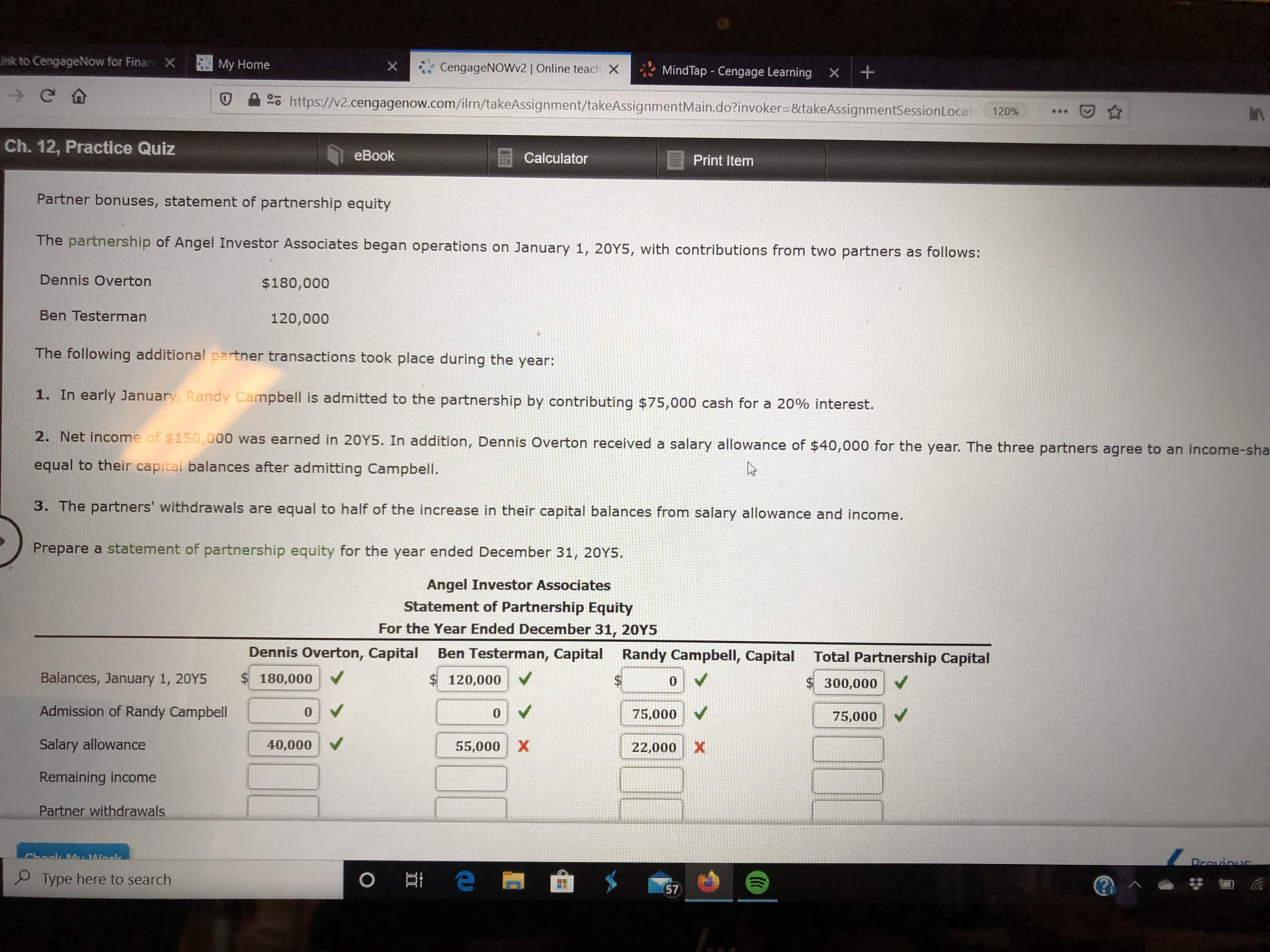 Link to CengageNow for FinanX
My Home
CengageNOWv2 | Online teach X
MindTap - Cengage Learning X
25 https://v2.cengagenow.com/ilrn/takeAssignment/takeAssignmentMain.do?invoker=&takeAssignmentSessionLocat
120%
Ch. 12, Practice Quiz
eBook
Calculator
Print Item
Partner bonuses, statement of partnership equity
The partnership of Angel Investor Associates began operations on January 1, 20Y5, with contributions from two partners as follows:
Dennis Overton
$180,000
Ben Testerman
120,000
The following additional partner transactions took place during the year:
1. In early January, Randy Campbell is admitted to the partnership by contributing $75,000 cash for a 20% interest.
2. Net income of $150,000 was earned in 20Y5. In addition, Dennis Overton received a salary allowance of $40,000 for the year. The three partners agree to an income-sha
equal to their capital balances after admitting CampbellI.
3. The partners' withdrawals are equal to half of the increase in their capital balances from salary allowance and income.
Prepare a statement of partnership equity for the year ended December 31, 20Y5.
Angel Investor Associates
Statement of Partnership Equity
For the Year Ended December 31, 20Y5
Dennis Overton, Capital Ben Testerman, Capital Randy Campbell, Capital Total Partnership Capital
Balances, January 1, 20Y5
$ 180,000
$120,000
24
$300,000
Admission of Randy Campbell
75,000 V
75,000
Salary allowance
40,000
55,000
X.
22,000
Remaining income
Partner withdrawals
Drovious
O Type here to search
57
