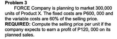 Problem 3
FORCE Company is planning to market 300,000
units of Product X. The fixed costs are P600, 000 and
the variable costs are 60% of the selling price.
REQUIRED: Compute the selling price per unit if the
company expects to earn a profit of P120, 000 on its
planned sales.