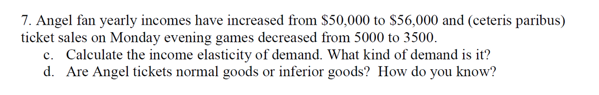 7. Angel fan yearly incomes have increased from $50,000 to $56,000 and (ceteris paribus)
ticket sales on Monday evening games decreased from 5000 to 3500.
c. Calculate the income elasticity of demand. What kind of demand is it?
d. Are Angel tickets normal goods or inferior goods? How do you know?
