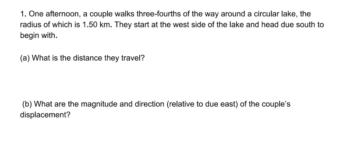 1. One afternoon, a couple walks three-fourths of the way around a circular lake, the
radius of which is 1.50 km. They start at the west side of the lake and head due south to
begin with.
(a) What is the distance they travel?
(b) What are the magnitude and direction (relative to due east) of the couple's
displacement?
