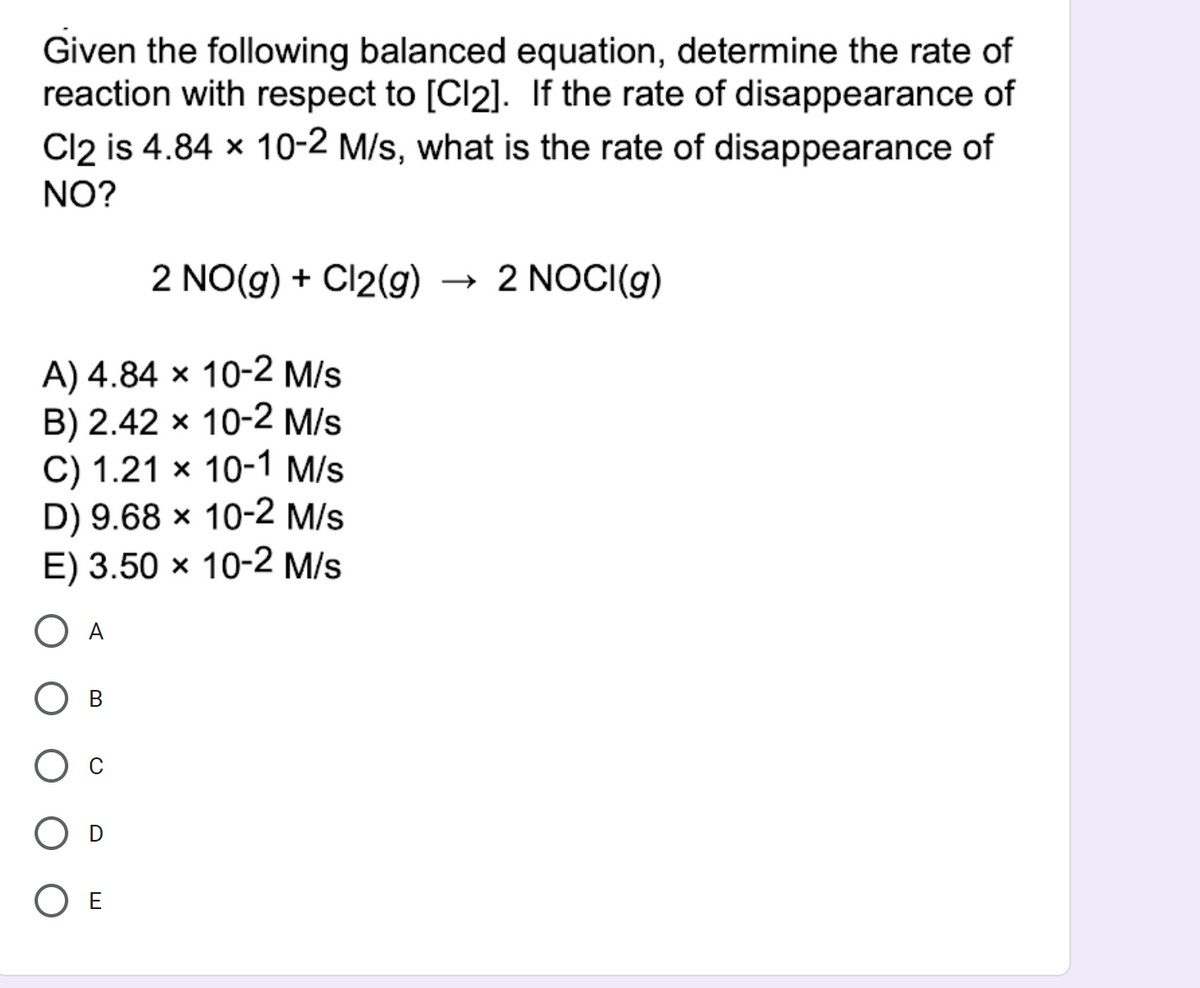 Given the following balanced equation, determine the rate of
reaction with respect to [Cl2]. If the rate of disappearance of
Cl2 is 4.84 x 10-2 M/s, what is the rate of disappearance of
NO?
2 NO(g) + Cl2(g) → 2 NOCI(g)
A) 4.84 × 10-2 M/s
B) 2.42 x 10-2 M/s
C) 1.21 × 10-1 M/s
D) 9.68 × 10-2 M/s
E) 3.50 × 10-2 M/s
A
O E
