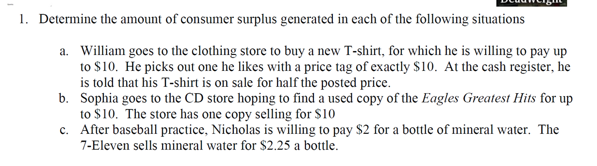 1. Determine the amount of consumer surplus generated in each of the following situations
a. William goes to the clothing store to buy a new T-shirt, for which he is willing to pay up
to $10. He picks out one he likes with a price tag of exactly $10. At the cash register, he
is told that his T-shirt is on sale for half the posted price.
b. Sophia goes to the CD store hoping to find a used copy of the Eagles Greatest Hits for up
to $10. The store has one copy selling for $10
c. After baseball practice, Nicholas is willing to pay $2 for a bottle of mineral water. The
7-Eleven sells mineral water for $2.25 a bottle.
