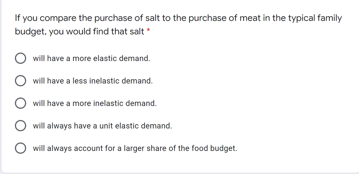 If you compare the purchase of salt to the purchase of meat in the typical family
budget, you would find that salt *
will have a more elastic demand.
will have a less inelastic demand.
will have a more inelastic demand.
will always have a unit elastic demand.
O will always account for a larger share of the food budget.
