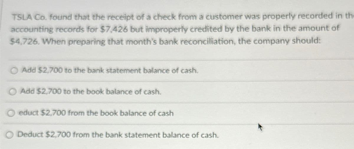 TSLA Co. found that the receipt of a check from a customer was properly recorded in th
accounting records for $7,426 but improperly credited by the bank in the amount of
$4,726. When preparing that month's bank reconciliation, the company should:
Add $2,700 to the bank statement balance of cash.
Add $2,700 to the book balance of cash.
educt $2,700 from the book balance of cash
O Deduct $2,700 from the bank statement balance of cash.