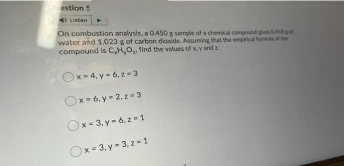 Question 5
Listen
On combustion analysis, a 0.450 g sample of a chemical compound gves 0Aof
water and 1.023 g of carbon dioxide. Assuming that the empirical formula of the
compound is C,H,Oz, find the values of x, y and z.
Ox=4. y - 6, z = 3
Ox-6, y = 2, z =3
Ox= 3, y = 6, z = 1
Ox = 3, y = 3, z = 1
