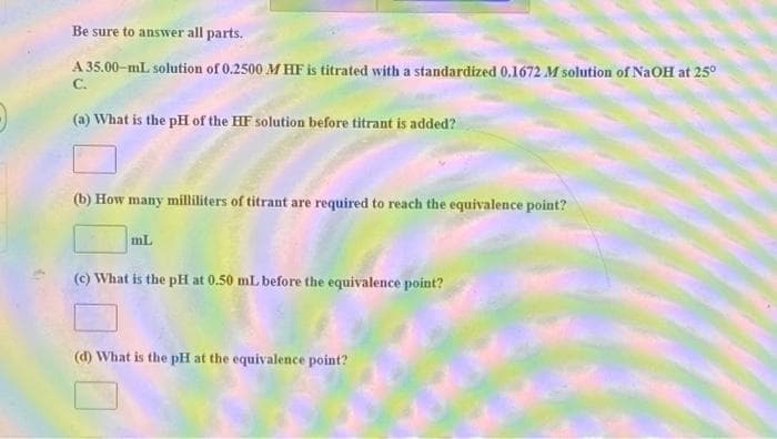 Be sure to answer all parts.
A 35.00-mL solution of 0.2500 M HF is titrated with a standardized 0.1672 M solution of NaOH at 25°
C.
(a) What is the pH of the HF solution before titrant is added?
(b) How many milliliters of titrant are required to reach the equivalence point?
mL
(c) What is the pH at 0.50 mLbefore the equivalence point?
(d) What is the pH at the equivalence point?
