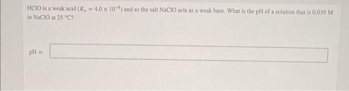 HCIO is a weak acid (K, = 4.0 x 10-) and so the salt NaCIO acts as a weak base. What is the pH of a solution that is 0.039 M
in NaCIO at 25 °C7
pH =
