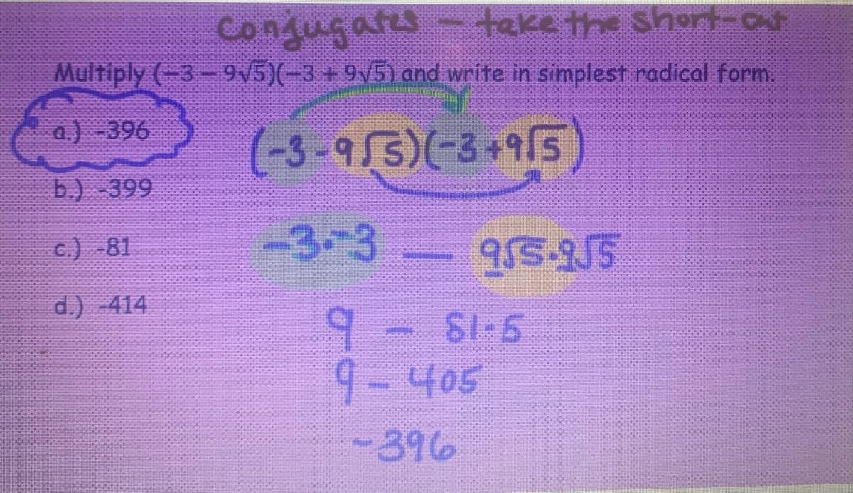Conjugates - take the short-out
Multiply (-3-9√5)(-3 +9√5) and write in simplest radical form.
a.) -396
(-3-955)(-3+915)
b.) -399
c.) -81
d.) -414
-3-3
9
9-405
-396
Sompolnion
955-955
S1-5