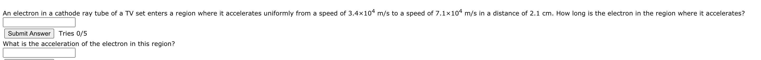 An electron in a cathode ray tube of a TV set enters a region where it accelerates uniformly from a speed of 3.4×104 m/s to a speed of 7.1×104 m/s in a distance of 2.1 cm. How long is the electron in the region where it accelerates?
Submit Answer
Tries 0/5
What is the acceleration of the electron in this region?
